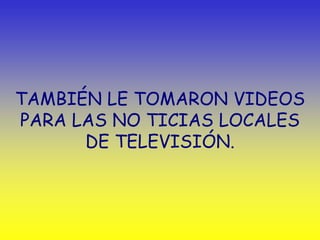 TAMBIÉN LE TOMARON VIDEOS
PARA LAS NO TICIAS LOCALES
      DE TELEVISIÓN.
 