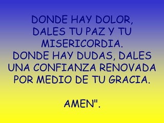 DONDE HAY DOLOR,
    DALES TU PAZ Y TU
      MISERICORDIA.
 DONDE HAY DUDAS, DALES
UNA CONFIANZA RENOVADA
 POR MEDIO DE TU GRACIA.

         AMEN".
 
