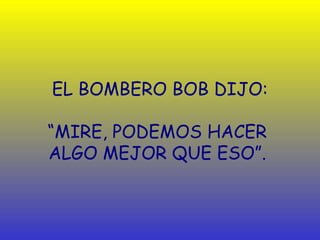 EL BOMBERO BOB DIJO:

“MIRE, PODEMOS HACER
ALGO MEJOR QUE ESO”.
 