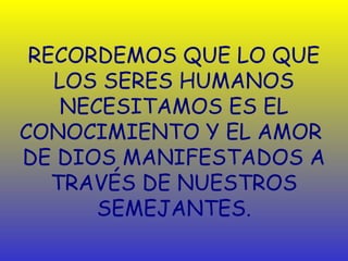 RECORDEMOS QUE LO QUE
   LOS SERES HUMANOS
    NECESITAMOS ES EL
CONOCIMIENTO Y EL AMOR
DE DIOS MANIFESTADOS A
   TRAVÉS DE NUESTROS
       SEMEJANTES.
 