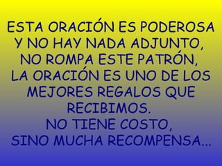ESTA ORACIÓN ES PODEROSA
 Y NO HAY NADA ADJUNTO,
  NO ROMPA ESTE PATRÓN,
 LA ORACIÓN ES UNO DE LOS
   MEJORES REGALOS QUE
        RECIBIMOS.
     NO TIENE COSTO,
SINO MUCHA RECOMPENSA...
 