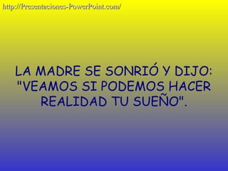 http://Presentaciones-PowerPoint.com/




    LA MADRE SE SONRIÓ Y DIJO:
    "VEAMOS SI PODEMOS HACER
       REALIDAD TU SUEÑO".
 