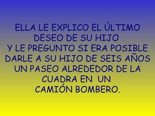 ELLA LE EXPLICO EL  ÚLTIMO  DESEO DE SU HIJO  Y LE PREGUNTO SI ERA POSIBLE DARLE A SU HIJO DE SEIS AÑOS UN PASEO ALREDEDOR DE LA CUADRA EN  UN   CAMIÓN BOMBERO. 