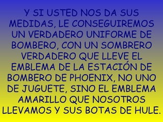 Y SI USTED NOS DA SUS MEDIDAS,   L E  CONSEGUIREMOS UN VERDADERO UNIFORME DE BOMBERO, CON UN SOMBRERO VERDADERO QUE LLEVE EL EMBLEMA DE LA ESTACIÓN DE BOMBERO DE PHOENIX,   NO UNO DE JUGUETE, SINO EL EMBLEMA AMARILLO QUE NOSOTROS LLEVAMOS Y SUS BOTAS DE HULE. 
