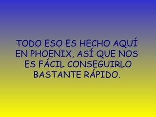 TODO ESO ES HECHO AQUÍ  EN PHOENIX, ASÍ QUE NOS  ES FÁCIL CONSEGUIRLO BASTANTE RÁPIDO.  
