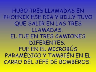 HUBO TRES LLAMADAS EN PHOENIX ESE DIA Y BILLY TUVO QUE SALIR EN LAS TRES LLAMADAS.  EL FUE EN TRES CAMIONES DIFERENTES.  FUE EN EL MICROBÚS PARAMÉDICO Y TAMBIÉN EN EL CARRO DEL JEFE DE BOMBEROS.  