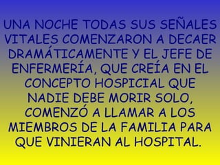 UNA NOCHE TODAS SUS SEÑALES VITALES COMENZARON A DECAER DRAMÁTICAMENTE Y EL JEFE DE ENFERMERÍA, QUE CREÍA EN EL CONCEPTO HOSPICIAL QUE NADIE DEBE MORIR SOLO, COMENZÓ A LLAMAR A LOS MIEMBROS DE LA FAMILIA PARA QUE VINIERAN AL HOSPITAL.  