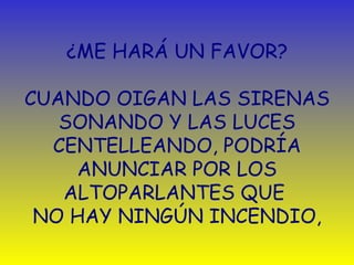 ¿ ME HARÁ UN FAVOR?   CUANDO OIGAN LAS SIRENAS SONANDO Y LAS LUCES CENTELLEANDO, PODRÍA ANUNCIAR POR LOS ALTOPARLANTES QUE  NO HAY NINGÚN INCENDIO , 