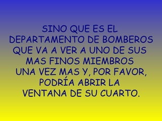 SINO QUE ES EL  DEPARTAMENTO DE BOMBEROS QUE VA A VER   A UNO DE SUS  MAS FINOS MIEMBROS  UNA VEZ MAS   Y ,  POR FAVOR, PODRÍA ABRIR   LA  VENTANA DE SU CUARTO . 