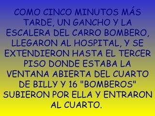 COMO CINCO MINUTOS MÁS TARDE, UN GANCHO Y LA ESCALERA DEL CARRO BOMBERO, LLEGARON AL HOSPITAL, Y SE EXTENDIERON HASTA EL TERCER PISO DONDE ESTABA LA VENTANA ABIERTA DEL CUARTO DE BILLY Y 16 "BOMBEROS" SUBIERON POR ELLA Y ENTRARON AL CUARTO.  