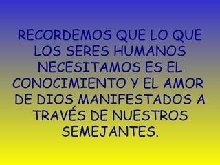 RECORDEMOS QUE LO QUE LOS SERES HUMANOS NECESITAMOS ES EL CONOCIMIENTO Y EL AMOR  DE DIOS MANIFESTADOS A TRAVÉS DE NUESTROS SEMEJANTES. 