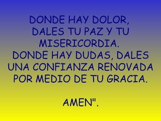 DONDE HAY DOLOR,  DALES TU PAZ Y TU MISERICORDIA.  DONDE HAY DUDAS, DALES UNA CONFIANZA RENOVADA POR MEDIO DE TU GRACIA. AMEN". 