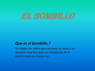 El bombillo
Que es el bombillo ?
Un objeto de vidrio que contiene un vacío y un
alambre muy fino que usa resistencia de la
electricidad para hacer luz.
 