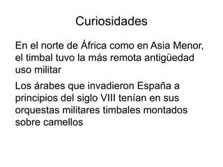 Curiosidades
En el norte de África como en Asia Menor,
el timbal tuvo la más remota antigüedad
uso militar
Los árabes que invadieron España a
principios del siglo VIII tenían en sus
orquestas militares timbales montados
sobre camellos