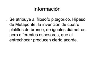 Información
● Se atribuye al filosofo pitagórico, Hipaso
de Metaponte, la invención de cuatro
platillos de bronce, de iguales diámetros
pero diferentes espesores, que al
entrechocar producen cierto acorde.