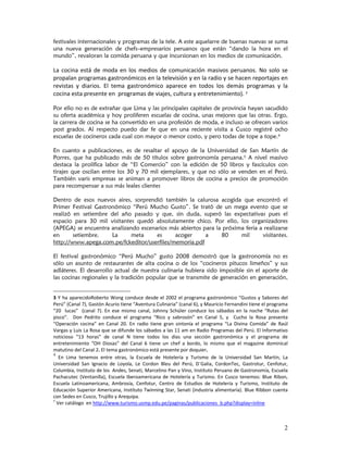 festivales internacionales y programas de la tele. A este aquelarre de buenas nuevas se suma
una nueva generación de chefs–empresarios peruanos que están “dando la hora en el
mundo”, revaloran la comida peruana y que incursionan en los medios de comunicación.

La  cocina  está  de  moda  en  los  medios  de  comunicación  masivos  peruanos.  No  solo  se 
propalan programas gastronómicos en la televisión y en la radio y se hacen reportajes en 
revistas  y  diarios.  El  tema  gastronómico  aparece  en  todos  los  demás  programas  y  la 
cocina esta presente en  programas de viajes, cultura y entretenimiento). 3 

Por ello no es de extrañar que Lima y las principales capitales de provincia hayan sacudido
su oferta académica y hoy proliferen escuelas de cocina, unas mejores que las otras. Ergo,
la carrera de cocina se ha convertido en una profesión de moda, e incluso se ofrecen varios
post grados. Al respecto puedo dar fe que en una reciente visita a Cusco registré ocho
escuelas de cocineros cada cual con mayor o menor costo, y pero todas de tope a tope.4

En cuanto a publicaciones, es de resaltar el apoyo de la Universidad de San Martín de
Porres, que ha publicado más de 50 títulos sobre gastronomía peruana.5 A nivel masivo
destaca la prolífica labor de “El Comercio” con la edición de 50 libros y fascículos con
tirajes que oscilan entre los 30 y 70 mil ejemplares, y que no sólo se venden en el Perú.
También varis empresas se animan a promover libros de cocina a precios de promoción
para recompensar a sus más leales clientes

Dentro de esos nuevos aires, sorprendió también la calurosa acogida que encontró el
Primer Festival Gastronómico “Perú Mucho Gusto”. Se trató de un mega evento que se
realizó en setiembre del año pasado y que, sin duda, superó las expectativas pues el
espacio para 30 mil visitantes quedó absolutamente chico. Por ello, los organizadores
(APEGA) se encuentra analizando escenarios más abiertos para la próxima feria a realizarse
en      setiembre.    La     meta     es     acoger      a     80     mil      visitantes.
http://www.apega.com.pe/fckeditor/userfiles/memoria.pdf

El festival gastronómico “Perú Mucho” gusto 2008 demostró que la gastronomía no es
sólo un asunto de restaurantes de alta cocina o de los “cocineros pitucos limeños” y sus
adláteres. El desarrollo actual de nuestra culinaria hubiera sido imposible sin el aporte de
las cocinas regionales y la tradición popular que se transmite de generación en generación,


3  Y  ha  aparecidoRoberto  Wong  conduce  desde  el  2002  el  programa  gastronómico  “Gustos  y  Sabores  del 
Perú” (Canal 7), Gastón Acurio tiene “Aventura Culinaria” (canal 6), y Mauricio Fernandini tiene el programa 
“20    lucas”    (canal  7).  En  ese  mismo  canal,  Johnny  Schüler  conduce  los  sábados  en  la  noche  “Rutas  del 
pisco”.    Don  Pedrito  conduce  el  programa  “Rico  y  sabrosón”  en  Canal  5,  y    Cucho  la  Rosa  presenta 
“Operación  cocina”  en  Canal  20.  En  radio  tiene  gran  sintonía  el  programa  “La  Divina  Comida”  de  Raúl 
Vargas y Luis La Rosa que se difunde los sábados a las 11 am en Radio Programas del Perú. El Informativo 
noticioso  “13  horas”  de  canal  N  tiene  todos  los  días  una  sección  gastronómica  y  el  programa  de 
entretenimiento  “OH  Diosas”  del  Canal  6  tiene  un  chef  a  bordo,  lo  mismo  que  el  magazine  dominical 
matutino del Canal 2. El tema gastronómico está presente por doquier. 
4
   En  Lima  tenemos  entre  otras,  la  Escuela  de  Hotelería  y  Turismo  de  la  Universidad  San  Martín,  La 
Universidad  San  Ignacio  de  Loyola,  Le  Cordon  Bleu  del  Perú,  D´Galia,  CordonTec,  Gastrotur,  Cenfotur, 
Columbia, Instituto de los  Andes, Senati, Marcelino Pan y Vino, Instituto Peruano de Gastronomía, Escuela 
Pachacutec  (Ventanilla),  Escuela  Iberoamericana  de  Hotelería  y  Turismo.  En  Cusco  tenemos:  Blue  Ribon, 
Escuela  Latinoamericana,  Ambrosía,  Cenfotur,  Centro  de  Estudios  de  Hotelería  y  Turismo,  Instituto  de 
Educación Superior Americana, Instituto Twinning Star, Senati (industria alimentaría). Blue Ribbon cuenta 
con Sedes en Cusco, Trujillo y Arequipa.
5
  Ver catálogo  en http://www.turismo.usmp.edu.pe/paginas/publicaciones_b.php?display=inline 



                                                                                                                      2
 