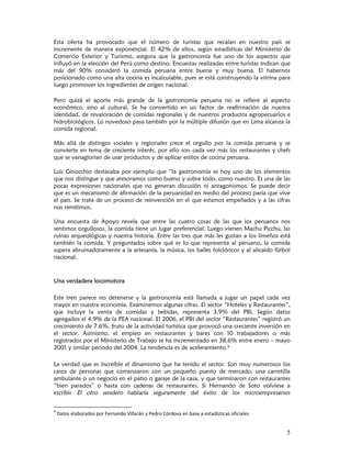 Esta oferta ha provocado que el número de turistas que recalan en nuestro país se
incremente de manera exponencial. El 42% de ellos, según estadísticas del Ministerio de
Comercio Exterior y Turismo, asegura que la gastronomía fue uno de los aspectos que
influyó en la elección del Perú como destino. Encuestas realizadas entre turistas indican que
más del 90% consideró la comida peruana entre buena y muy buena. El habernos
posicionado como una alta cocina es incalculable, pues se está construyendo la vitrina para
luego promover los ingredientes de origen nacional.

Pero quizá el aporte más grande de la gastronomía peruana no se refiere al aspecto
económico, sino al cultural. Se ha convertido en un factor de reafirmación de nuestra
identidad, de revaloración de comidas regionales y de nuestros productos agropecuarios e
hidrobiológicos. Lo novedoso pasa también por la múltiple difusión que en Lima alcanza la
comida regional.

Más allá de distingos sociales y regionales crece el orgullo por la comida peruana y se
convierte en tema de creciente interés, por ello son cada vez más los restaurantes y chefs
que se vanaglorian de usar productos y de aplicar estilos de cocina peruana.

Luis Ginocchio destacaba por ejemplo que “la gastronomía es hoy uno de los elementos
que nos distingue y que atesoramos como bueno y sobre todo, como nuestro. Es una de las
pocas expresiones nacionales que no generan discusión ni antagonismos. Se puede decir
que es un mecanismo de afirmación de la peruanidad en medio del proceso paria que vive
el país. Se trata de un proceso de reinvención en el que estamos empeñados y a las cifras
nos remitimos.

Una encuesta de Apoyo revela que entre las cuatro cosas de las que los peruanos nos
sentimos orgullosos, la comida tiene un lugar preferencial. Luego vienen Machu Picchu, las
ruinas arqueológicas y nuestra historia. Entre las tres que más les gustan a los limeños está
también la comida. Y preguntados sobre qué es lo que representa al peruano, la comida
supera abrumadoramente a la artesanía, la música, los bailes folclóricos y al alicaído fútbol
nacional.



Una verdadera locomotora

Este tren parece no detenerse y la gastronomía está llamada a jugar un papel cada vez
mayor en nuestra economía. Examinemos algunas cifras. El sector “Hoteles y Restaurantes”,
que incluye la venta de comidas y bebidas, representa 3.9% del PBI. Según datos
agregados el 4.9% de la PEA nacional. El 2006, el PBI del sector “Restaurantes” registró un
crecimiento de 7.6%, fruto de la actividad turística que provocó una creciente inversión en
el sector. Asimismo, el empleo en restaurantes y bares con 10 trabajadores o más
registrados por el Ministerio de Trabajo se ha incrementado en 38.6% entre enero – mayo
2001 y similar periodo del 2004. La tendencia es de aceleramiento.9

La verdad que es increíble el dinamismo que ha tenido el sector. Son muy numerosos los
casos de personas que comenzaron con un pequeño puesto de mercado, una carretilla
ambulante o un negocio en el patio o garaje de la casa, y que terminaron con restaurantes
“bien parados” o hasta con cadenas de restaurantes. Si Hernando de Soto volviese a
escribir El otro sendero hablaría seguramente del éxito de los microempresarios


9
     Datos elaborados por Fernando Villarán y Pedro Córdova en base a estadísticas oficiales 


                                                                                                5
 