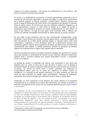 todavía en el ámbito doméstico. Son escasas, las publicaciones en otros idiomas que
entran los canales de distribución comercial.

En cuanto a la posibilidad de incrementar el turismo gastronómico enfrentamos aún la
ausencia de rutas turísticas organizadas y de guías que hagan un perfil de las características
de la culinaria regional, su historia, productos y potajes típicos. Debemos subrayar que
existe el riesgo de desencanto del turista frente a las expectativas que despierta la creciente
fama de nuestra cocina. ¿El motivo? pues que aún exhibimos estándares irregulares en la
oferta gastronómica, tenemos un serio cuello de botella en la calidad de servicio y
mantenemos bajos estándares sanitarios en muchos establecimientos. En esto influye, sin
duda, el que estemos a la zaga de otros países como Colombia, Chile y México, que
cuentan con sistemas consolidados de formación en oficios técnicos de cocina y servicios.

De otro lado, la base productiva esta aún muy desconectada, desorganizada y poco
tecnificada. Tras el esfuerzo por promover nuestras papas nativas, a raíz de la campaña del
Año Internacional de la Papa donde participó Apega, es necesario (léase vital) darle
continuidad y extenderla a otros productos claves de la gastronomía peruana. Esto
contribuirá a generar ingresos para la población campesina que podría hacer contribuciones
extraordinarias para mejorar la calidad productiva. Articular los productos de bandera
regional con la gastronomía es urgente para engrasar oferta y demanda

Otra tara que debemos superar es la pobre conciencia ecológica que aún flamea en nuestro
país y que amenaza la conservación de nuestros recursos naturales. Debemos implementar
políticas serias y sanciones drásticas para quienes desperdician recursos y contaminan
mares, ríos y lagunas.

La pérdida de semillas y variedades por cultivos más comerciales es otra alerta que
debemos tener en cuenta. Es hora que se pase del dicho al hecho y que se detenga la
salinización masiva de nuestros suelos por malas prácticas de cultivo (como con el arroz en
el Norte),. Las formas de cultivo (roza y quema, pesticidas) que deterioran el
medioambiente deben parar ya. La pesca con explosivos, el posible huayco de
transgénicos y la violación de los espacios destinados a la pesca artesanal por parte de
naves de pesca industrial, no pueden seguir permitiéndose. Tampooo el inadecuado
tratamiento de la basura y del agua que contamina nuestros mares y nuestra tierra.

Finalmente, un tema importante al cual debemos dar mucha atención es el levantado
recientemente en un reportaje de la revista Perú Económico, que destaca la paradoja, la
frustrante contradicción de ser un país con una excelente gastronomía pero donde campea
la desnutrición.11

Ser conscientes de estos retos pendientes no debe amilanarnos, sino por el contrario,
motivarnos al cambio de rumbo. Ser conscientes los retos grandes retos que enfrentamos
no debe sin embargo desanimarnos. Toca entonces capitalizar todas las potencialidades
mostradas por la gastronomía en estos últimos años y fortalecer el movimiento desde de
las bases, es decir las regiones y con una mirada al futuro, involucrando a las nuevas
generaciones. Requerimos entre otros jóvenes campesinos y jóvenes agrónomos
comprometidos con la promoción de nuestros productos, arquitectos y artistas promisorios
que diseñen establecimientos de comida acordes con nuestra tradición, nutricionistas y

11
  Gastronomía vs. Desnutrición: La Paradoja Peruana, Revista Perú Económico, (03‐04‐2009,)
http://www.apega.com.pe/noticias.php?id=800 


                                                                                             9
 