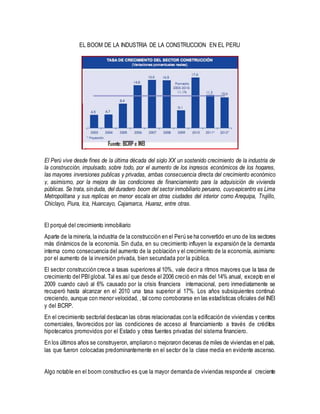 EL BOOM DE LA INDUSTRIA DE LA CONSTRUCCION EN EL PERU
El Perú vive desde fines de la última década del siglo XX un sostenido crecimiento de la industria de
la construcción, impulsado, sobre todo, por el aumento de los ingresos económicos de los hogares,
las mayores inversiones publicas y privadas, ambas consecuencia directa del crecimiento económico
y, asimismo, por la mejora de las condiciones de financiamiento para la adquisición de vivienda
públicas. Se trata, sinduda, del duradero boom del sector inmobiliario peruano, cuyoepicentro es Lima
Metropolitana y sus replicas en menor escala en otras ciudades del interior como Arequipa, Trujillo,
Chiclayo, Piura, Ica, Huancayo, Cajamarca, Huaraz, entre otras.
El porqué del crecimiento inmobiliario
Aparte de la minería, la industria de la construcción en el Perú se ha convertido en uno de los sectores
más dinámicos de la economía. Sin duda, en su crecimiento influyen la expansión de la demanda
interna como consecuencia del aumento de la población y el crecimiento de la economía, asimismo
por el aumento de la inversión privada, bien secundada por la pública.
El sector construcción crece a tasas superiores al 10%, vale decir a ritmos mayores que la tasa de
crecimiento del PBIglobal. Tal es así que desde el 2006 creció en más del 14% anual, excepto en el
2009 cuando cayó al 6% causado por la crisis financiera internacional, pero inmediatamente se
recuperó hasta alcanzar en el 2010 una tasa superior al 17%. Los años subsiguientes continuó
creciendo, aunque con menor velocidad, , tal como corroborarse en las estadísticas oficiales del INEI
y del BCRP.
En el crecimiento sectorial destacan las obras relacionadas con la edificación de viviendas y centros
comerciales, favorecidos por las condiciones de acceso al financiamiento a través de créditos
hipotecarios promovidos por el Estado y otras fuentes privadas del sistema financiero.
En los últimos años se construyeron, ampliaron o mejoraron decenas de miles de viviendas en el país,
las que fueron colocadas predominantemente en el sector de la clase media en evidente ascenso.
Algo notable en el boom constructivo es que la mayor demanda de viviendas responde al creciente
 