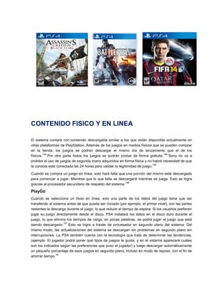 CONTENIDO FISICO Y EN LINEA
El sistema contará con contenido descargable similar a los que están disponible actualmente en
otras plataformas de PlayStation. Además de los juegos en medios físicos que se pueden comprar
en la tienda, los juegos se podrán descargar el mismo día de lanzamiento que el de los
143
144
físicos. Por otra parte todos los juegos se podrán probar de forma gratuita. Sony no va a
prohibir el uso de juegos de segunda mano adquiridos en forma física y no habrá necesidad de que
145
la consola este conectada las 24 horas para validar la legitimidad de juego.
Cuando se compra un juego en línea, solo hará falta que una porción del mismo esté descargada
para comenzar a jugar. Mientras que lo que falta se descargará mientras se juega. Esto se logra
146
gracias al procesador secundario de respaldo del sistema.

PlayGo
Cuando se selecciona un título en línea, solo una parte de los datos del juego tiene que ser
transferido al sistema antes de que pueda ser iniciado (por ejemplo, el primer nivel), con las partes
restantes la descarga durante el juego, lo que reduce el tiempo de espera. Si los usuarios prefieren
jugar su juego directamente desde el disco, PS4 instalará los datos en el disco duro durante el
juego, lo que elimina los tiempos de carga, en pocas palabras, se podrá jugar el juego que está
147
siendo descargado. Esto se logra a través de procesador en segundo plano del sistema. Del
mismo modo, las actualizaciones del sistema se descargan sin problemas en segundo plano sin
interrupciones. La PS4 también cuenta con la tecnología que trata de determinar las tendencias,
(ejemplo: El jugador podrá poner qué tipos de juegos le gusta, y en el sistema aparecerá cuáles
son los indicados según las preferencias que puso el jugador) y luego descargar automáticamente
un pequeño porcentaje de esos juegos en segundo plano, incluso en modo de reposo, con el fin de
44
ahorrar tiempo.

 