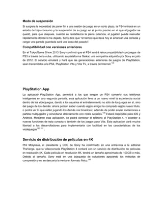Modo de suspensión
Si surgiera la necesidad de poner fin a una sesión de juego en un corto plazo, la PS4 entrará en un
estado de bajo consumo y la suspensión de su juego en el punto preciso en el que el jugador se
quedó, para que después, cuando se restablezca la plena potencia, el jugador pueda reanudar
rápidamente donde lo ha dejado. Sony dice que "el tiempo que lleva hoy el arrancar una consola y
cargar una partida guardada será una cosa del pasado".

Compatibilidad con versiones anteriores
En el TokyoGame Show 2013 Sony confirmó que el PS4 tendrá retrocompatibilidad con juegos de
PS3 a través de la nube, utilizando su plataforma Gaikai, una compañía adquirida por Sony en julio
de 2012. El servicio emulará y hará que las generaciones anteriores de juegos de PlayStation,
148
sean transmitidos a la PS4, PlayStation Vita y Vita TV, a través de Internet.

PlayStation App
La aplicación PlayStation App, permitirá a los que tengan un PS4 convertir sus teléfonos
inteligentes en una segunda pantalla, esta aplicación lleva a un nuevo nivel la experiencia social
dentro de los videojuegos, dando a los usuarios el entretenimiento no sólo de los juegos en sí, sino
del juego de los demás: ahora podrán saber cuando algún amigo ha comprado algún nuevo título,
o podrá ver lo que estén jugando los demás vía broadcast, además de poder enviar invitaciones a
149
partida multijugador y conectarse directamente con redes sociales. Estará disponible para iOS y
Android. Mediante esta aplicación, se podrá conectar el teléfono al PlayStation 4, y acceder a
nuevas funciones de esta consola o también de los juegos para Vita. Esta aplicación dará mucha
libertad a los desarrolladores para implementarla con facilidad en las características de los
150 151
viodejuegos
.

Servicio de distribución de películas en 4K
Phil Molyneux, el presidente y CEO de Sony ha confirmado en una entrevista a la editorial
TheVerge, que la videoconsola PlayStation 4 contará con un servicio de distribución de películas
en resolución 4K. Cada película en resolución 4K, tendrá un tamaño aproximado de 100GB o más.
Debido al tamaño, Sony está en una búsqueda de soluciones apoyando los métodos de
152
compresión y no se descarta la venta en formato físico.

 