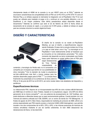 11

directamente desde el HDMI de la consola (y no por HDCP como en el PS3), además se
anunciaron características de compatibilidad entre el PS4 con el PS VITA y el PS VITA TV como el
Remote Play y un énfasis especial en demostrar la integración con el PlayStation Vita TV el cual
puede ser utilizado para trasladar el juego a él y, continuar en una pantalla diferente y con el
DualShock 4 sin ningún problema. Esta última característica estará disponible desde el
12
lanzamiento. Además se confirmó que será el 22 de febrero de 2014 la fecha oficial de
lanzamiento de la consola en Japón, a un precio de 41.979 yenes, y debido al retraso en aquel
país las consolas incluirían la versión digital de Knack.

DISEÑO Y CARACTERISTICAS
El diseño de la consola no se reveló en PlayStation
Meeting, ya que el diseño y especificaciones seguían
siendo finalizada. El peso de la consola rondara los 2,8 kg
13
y la caja en total seran unos 4 kg. La tecnología en la
PlayStation 4 será relativamente similar al hardware que
14
se encuentra en los ordenadores personales. En cierto
momento del desarrollo se tenía contemplado que Nvidia
fuese quien fabricara la unidad gráfica para el PS4 pero
según declaraciones
de Tony Tamasi,
vicepresidente
de
contenido y tecnología de Nvidia esto no le convendría a la
compañía por el impacto que tendría en sus posibilidades en
15
otros mercados. Con la decisión de mudar la arquitectura
de Cell a x86-64 será más fácil y menos costoso para los
16 17
estudios desarrollar juegos para la PS4.
La consola física
finalmente fue presentada en la conferencia de Sony sobre la
PS4 el 10 de junio de 2013 en la E3 2013, así como revelar datos más detallados del dispositivo y
periféricos.

Especificaciones técnicas
La videoconsola PS4, dispone de un microprocesador tipo APU de ocho núcleos x86-64 fabricado
por AMD bajo el nombre en clave Thebes, basado en la arquitectura Jaguar. Una GPU de última
18
generación de la misma compañía , con una potencia de procesamiento de 1,84 Teraflops, que
podrá dedicarse a diferentes tareas que no sean exclusivamente gráficas. Cuenta también con una
memoria de sistema unificada de 8 GB, GDDR5, con un ancho de banda de 176 GB/segundo. A
finales de agosto de 2013, Marc Diana, responsable de marketing de producto de AMD, afirmó a la
prensa especializada que PS4 soporta acceso a memoria hUMA (UMA heterogéneo), que permite
acceder a los dos componentes de la APU, CPU y GPU, a las mismas posiciones de memoria de
manera simultánea mediante el uso de cachés coherentes. Si bien AMD desautorizó las
declaraciones de Diana, no las desmintió.

 