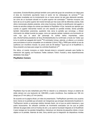 auriculares, EvolutionStudios participó también como parte del grupo de consultores con ideas para
26 27
el área de movimiento apuntando hacia el sector de los videojuegos de carreras.
Las
principales novedades son la incorporación de un nuevo sensor de seis ejes altamente sensible,
27
así como de un touchpad ubicado en la parte superior del controlador. Además incorpora una
barra de luz en la parte superior del mando formado por tres luces LED de diferentes colores. Este
último mencionado añadido pretende, entre otras funciones, facilitar la identificación del jugador a
través de sencillos códigos de colores que detecta la PlayStation 4 Eye, haciendo por ejemplo que
cuando un jugador intercambie mando con otro estando en pantalla dividida, dichas pantallas
también intercambien posiciones, quedando más cerca la pantalla que convenga; y ofrecer
información de utilidad durante los juegos, como por ejemplo señalar mediante una iluminación en
color rojo que la salud del personaje ha sufrido daños importantes, sobre
esto, ShuheiYoshida presidente de Sony WorldwideStudios ha confirmado a través de Twitter que
28
la luz no podrá ser apagada del mando. El controlador incluye, además, un altavoz y un conector
para auriculares el cual es compatible con el estándar (3,5mm) TRS y TRRS para admitir el uso de
27
audífonos con micrófono incluido. Su precio será de 59 doláres. Igual que en el DualShock 3,
29
Sony presentó una base para cargar los controles Dualshock 4.
Por último, el mando incorpora un botón llamado share (o compartir) pensado para facilitar la
interacción del jugador con Facebook, Twitter, Ustream, Twitch, Youtube y otras especificaciones
27
detalladas más abajo.

PlayStation Camera

PlayStation Eye ha sido rediseñado para PS4 en relación a su antecesora. Incluye un sistema de
doble cámara con una resolución de 1280×800 y cuatro micrófonos. Sus medidas son 186 mm
(largo) por 27 mm (alto) y 27 mm (ancho).
De acuerdo con la página oficial y el video de presentación, ThePlayRoom permitirá a los usuarios
tener menús en la pantalla que simularán ser hologramas que emergen directamente Dualshock 4;
ThePlayroom tendrá un personaje robótico llamado Asobi, con el que se podrá interactuar y que
podrá reconocerlos. Se utilizarán controles de movimiento avanzados con los que se podrá
disfrutar de juegos tales como el hockey de aire; y se usará el touchpad integrado en el DualShock
4 para navegar por los paneles holográficos, interactuar con decenas de pequeños robots o mover
objetos en la pantalla. Además de esto, Sony advirtió que la integración de dispositivos móviles

 