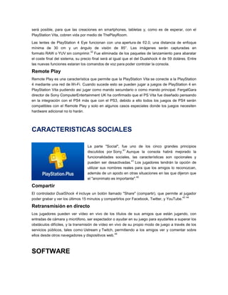 será posible, para que las creaciones en smartphones, tabletas y, como es de esperar, con el
PlayStation Vita, cobren vida por medio de ThePlayRoom.
Las lentes de PlayStation 4 Eye funcionan con una apertura de f/2.0, una distancia de enfoque
mínima de 30 cm y un ángulo de visión de 85°. Las imágenes serán capturadas en
32
formato RAW o YUV sin comprimir. Fue eliminada de los paquetes de lanzamiento para abaratar
el coste final del sistema, su precio final será al igual que el del Dualshock 4 de 59 doláres. Entre
las nuevas funciones estaran los comandos de voz para poder controlar la consola.

Remote Play
Remote Play es una característica que permite que la PlayStation Vita se conecte a la PlayStation
4 mediante una red de Wi-Fi. Cuando sucede esto se pueden jugar a juegos de PlayStation 4 en
PlayStation Vita pudiendo así jugar como mando secundario o como mando principal. FergalGara
director de Sony ComputerEntertainment UK ha confirmado que el PS Vita fue diseñado pensando
en la integración con el PS4 más que con el PS3, debido a ello todos los juegos de PS4 serán
compatibles con el Remote Play y solo en algunos casos especiales donde los juegos necesiten
hardware adicional no lo harán.

CARACTERISTICAS SOCIALES
La parte "Social", fue uno de los cinco grandes principios
41
discutidos por Sony. Aunque la consola habrá mejorado la
funcionalidades sociales, las características son opcionales y
41
pueden ser desactivadas. Los jugadores tendrán la opción de
utilizar sus nombres reales para que los amigos lo reconozcan,
además de un apodo en otras situaciones en las que dijeron que
42
el "anonimato es importante".

Compartir
El controlador DualShock 4 incluye un botón llamado "Share" (compartir), que permite al jugador
43 44
poder grabar y ver los últimos 15 minutos y compartirlos por Facebook, Twitter, y YouTube.

Retransmisión en directo
Los jugadores pueden ver vídeo en vivo de los títulos de sus amigos que están jugando, con
entradas de cámara y micrófono, ser espectador o ayudar en su juego para ayudarles a superar los
obstáculos difíciles, y la transmisión de vídeo en vivo de su propio modo de juego a través de los
servicios públicos, tales como Ustream y Twitch, permitiendo a los amigos ver y comentar sobre
44
ellos desde otros navegadores y dispositivos web.

SOFTWARE

 
