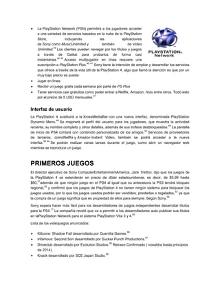 La PlayStation Network (PSN) permitirá a los jugadores acceder
a una variedad de servicios basados en la nube de la PlayStation
Store,
incluyendo
las
aplicaciones
de Sony como MusicUnlimited y
también
de Video
44
Unlimited. Los clientes pueden navegar por los títulos y juegos
a través de Gaikai para probarlos de forma casi
44 45
instantánea.
Acceso multijugador en línea requiere una
46 41
suscripción a PlayStation Plus.
Sony tiene la intención de ampliar y desarrollar los servicios
que ofrece a través de la vida útil de la PlayStation 4, algo que llamó la atención es que por un
muy bajo precio se puede:
Jugar en línea
Recibir un juego gratis cada semana por parte de PS Plus
Tener servicios casi gratuitos como poder entrar a Netflix, Amazon, Hulu entre otros. Todo esto
47
por el precio de 5 USD mensuales.

Interfaz de usuario
La PlayStation 4 sustituirá a la XrossMediaBar con una nueva interfaz, denominada PlayStation
48
Dynamic Menu. Se mejorará el perfil del usuario para los jugadores, que muestra la actividad
49
reciente, su nombre completo y otros detalles, además de sus trofeos desbloqueados. La pantalla
44
de inicio de PS4 contará con contenido personalizado de los amigos. Servicios de proveedores
de terceros, comoNetflix y Amazon Instant Video, también se podrá acceder a la nueva
50 44
interfaz.
Se podrán realizar varias tareas durante el juego, como abrir un navegador web
mientras se reproduce un juego.

PRIMEROS JUEGOS
El director ejecutivo de Sony ComputerEntertainmentAmerica, Jack Tretton, dijo que los juegos de
la PlayStation 4 se extenderán en precio de dólar estadounidense, es decir, de $0,99 hasta
51
$60, además de que ningún juego en el PS4 al igual que su antecesora la PS3 tendrá bloqueo
52
regional, y confirmó que los juegos de PlayStation 4 no tienen ningún sistema para bloquear los
53
juegos usados, por lo que los juegos usados podrán ser vendidos, prestados o regalados, ya que
54
la compra de un juego significa que es propiedad de ellos para siempre: Según Sony.
Sony espera hacer más fácil para los desarrolladores de juegos independientes desarrollar títulos
17
para la PS4. La compañía reveló que va a permitir a los desarrolladores auto-publicar sus títulos
55
en laPlayStation Network para el sistema PlayStation Vita 3 y 4.
Lista de los videojuegos anunciados:
56

Killzone: Shadow Fall desarrollado por Guerrilla Games.

57

Infamous: Second Son desarrollado por Sucker Punch Productions.
58

Driveclub desarrollado por Evolution Studios.
de 2014).
Knack desarrollado por SCE Japan Studio.

59

Retraso Confirmado ( nosaldra hasta principios

 