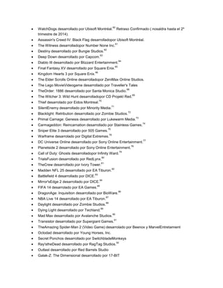 60

WatchDogs desarrollado por Ubisoft Montréal.
trimestre de 2014).

Retraso Confirmado ( nosaldra hasta el 2º

Assassin's Creed IV: Black Flag desarrolladopor Ubisoft Montréal.
61

The Witness desarrolladopor Number None Inc.
62

Destiny desarrollado por Bungie Studios.
63

Deep Down desarrollado por Capcom.

Diablo III desarrollado por Blizzard Entertainment.

64

65

Final Fantasy XV desarrollado por Square Enix.
66

Kingdom Hearts 3 por Square Enix.

The Elder Scrolls Online desarrolladopor ZeniMax Online Studios.
The Lego MovieVideogame desarrollado por Traveller's Tales
68

TheOrder: 1886 desarrollado por Santa Monica Studio.

69

The Witcher 3: Wild Hunt desarrolladopor CD Projekt Red.
70

Thief desarrolado por Eidos Montreal.

71

SilentEnemy desarrollado por Minority Media.

72

Blacklight: Retribution desarrollado por Zombie Studios.

73

Primal Carnage: Genesis desarrollado por Lukewarm Media.

74

Carmageddon: Reincarnation desarrollado por Stainless Games.
75

Sniper Elite 3 desarrollado por 505 Games.

76

Warframe desarrolado por Digital Extremes.

77

DC Universe Online desarrollado por Sony Online Entertainment.
78

Planetside 2 desarrollado por Sony Online Entertainment.
Call of Duty: Ghosts desarrolladopor Infinity Ward.

79

80

TrialsFusion desarrollado por RedLynx.

81

TheCrew desarrollado por Ivory Tower.

82

Madden NFL 25 desarrollado por EA Tiburon.
83

Battlefield 4 desarrollado por DICE.

84

Mirror'sEdge 2 desarrollado por DICE.

85

FIFA 14 desarrolado por EA Games.

DragonAge: Inquisition desarrollado por BioWare.

86

87

NBA Live 14 desarrollado por EA Tiburon.

88

Daylight desarrollado por Zombie Studios.
89

Dying Light desarrollado por Techland.

90

Mad Max desarrollado por Avalanche Studios.

91

Transistor desarrollado por Supergiant Games.

TheAmazing Spider-Man 2 (Video Game) desarrolado por Beenox y MarvelEntretamient
Octodad desarrollado por Young Horses, Inc.
Secret Ponchos desarrollado por SwitchbladeMonkeys
92

Ray'stheDead desarrollado por RagTag Studios.
Outlast desarrollado por Red Barrels Studio

Galak-Z: The Dimensional desarrollado por 17-BIT

 