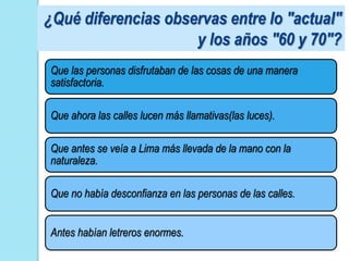 ¿Qué diferencias observas entre lo "actual"
                     y los años "60 y 70"?
Que las personas disfrutaban de las cosas de una manera
satisfactoria.

Que ahora las calles lucen más llamativas(las luces).

Que antes se veía a Lima más llevada de la mano con la
naturaleza.

Que no había desconfianza en las personas de las calles.


Antes habían letreros enormes.
 