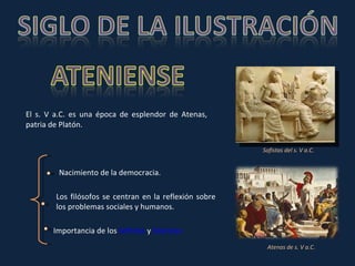 El s. V a.C. es una época de esplendor de Atenas, patria de Platón.  Nacimiento de la democracia. Los filósofos se centran en la reflexión sobre los problemas sociales y humanos. Importancia de los  Sofistas  y  Sócrates Sofistas del s. V a.C. Atenas de s. V a.C. 