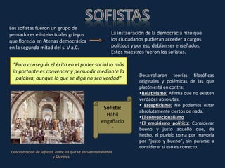 Los sofistas fueron un grupo de pensadores e intelectuales griegos que floreció en Atenas democrática en la segunda mitad del s. V a.C.  La instauración de la democracia hizo que los ciudadanos pudieran acceder a cargos políticos y por eso debían ser enseñados. Estos maestros fueron los sofistas. “ Para conseguir el éxito en el poder social lo más importante es convencer y persuadir mediante la palabra, aunque lo que se diga no sea verdad” Concentración de sofistas, entre los que se encuentran Platón y Sócrates. Sofista:  Hábil engañador Desarrollaron teorías filosóficas originales y polémicas de las que platón está en contra:  Relativismo:  Afirma que no existen verdades absolutas. Escepticismo:   No podemos estar absolutamente ciertos de nada. El convencionalismo El empirismo político:  Considerar bueno y justo aquello que, de hecho, el pueblo toma por mayoría por “justo y bueno”, sin pararse a considerar si eso es correcto.  