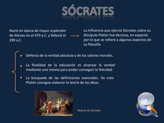 Nació en época de mayor esplendor de Atenas en el 470 a.C. y falleció el 399 a.C. La influencia que ejerció Sócrates sobre su discípulo Platón fue decisiva, en especial por lo que se refiere a algunos aspectos de su filosofía Defensa de la verdad absoluta y de los valores morales. La finalidad de la educación es alcanzar la verdad mediante uno mismo para poder conseguir la felicidad. La búsqueda de las definiciones esenciales. De esto Platón consigue elaborar la teoría de las ideas.  Muerte de Sócrates 