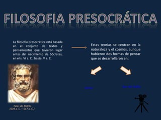 La filosofía presocrática está basada en el conjunto de textos y pensamientos que tuvieron lugar antes del nacimiento de Sócrates, en el s. VI a. C.  hasta  V a. C. Estas teorías se centran en la naturaleza y el cosmos, aunque hubieron dos formas de pensar que se desarrollaron en: Tales de Mileto  (639 a. C. – 547 a. C.)  Sur de Italia Jonia 