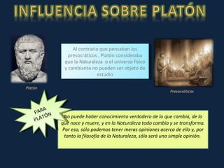 No puede haber conocimiento verdadero de lo que cambia, de lo que nace y muere, y en la Naturaleza todo cambia y se transforma. Por eso, sólo podemos tener meras opiniones acerca de ello y, por tanto la filosofía de la Naturaleza, sólo será una simple opinión.  Al contrario que pensaban los presocráticos , Platón consideraba que la Naturaleza  o el universo físico y cambiante no pueden ser objeto de estudio Platón Presocráticos PARA PLATÓN 