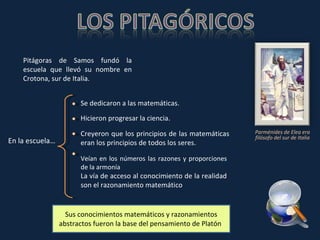 Sus conocimientos matemáticos y razonamientos abstractos fueron la base del pensamiento de Platón . Parménides de Elea era filósofo del sur de Italia En la escuela… Se dedicaron a las matemáticas. Hicieron progresar la ciencia. Creyeron que los principios de las matemáticas eran los principios de todos los seres. Veían en los números las razones y proporciones de la armonía  La vía de acceso al conocimiento de la realidad son el razonamiento matemático Pitágoras de Samos fundó la escuela que llevó su nombre en Crotona, sur de Italia. 