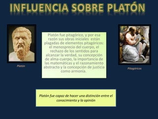 Platón fue capaz de hacer una distinción entre el conocimiento y la opinión Platón Pitagóricos Platón fue pitagórico, y por esa razón sus obras iniciales  están plagadas de elementos pitagóricos: el menosprecio del cuerpo, el rechazo de los sentidos para alcanzar la verdad, su concepción de alma-cuerpo, la importancia de las matemáticas y el razonamiento abstracto y la concepción de justicia como armonía.  