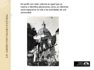 UNJARDINCONVALORCULTURAL
Un jardín con valor cultural, es aquel que se
inserta o identifica plenamente como un referente
socio-espacial en la vida o las actividades de una
comunidad.
 