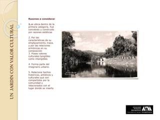 UNJARDINCONVALORCULTURAL
Razones a considerar
1.se ubica dentro de la
primera categoría. Fue
concebido y construido
por razones estéticas
2. Por las
características de su
emplazamiento, traza,
y por las relaciones
armónicas en su
composición
3. Posee valores
culturales tangibles
como intangibles
4. Forma parte del
imaginario urbano.
5. Relaciona hechos
históricos, artísticos y
culturales que son
compartidos por la
comunidad y
relacionados con el
lugar donde se inserta
 