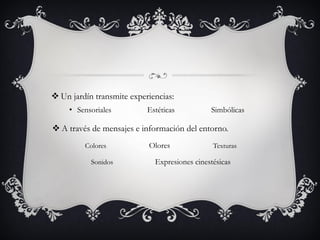 Un jardín transmite experiencias:
• Sensoriales Estéticas Simbólicas
 A través de mensajes e información del entorno.
Colores Olores Texturas
Sonidos Expresiones cinestésicas
 