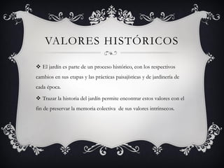 VALORES HISTÓRICOS
 El jardín es parte de un proceso histórico, con los respectivos
cambios en sus etapas y las prácticas paisajísticas y de jardinería de
cada época.
 Trazar la historia del jardín permite encontrar estos valores con el
fin de preservar la memoria colectiva de sus valores intrínsecos.
 