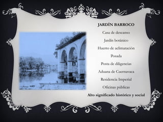 JARDÍN BARROCO
Casa de descanso
Jardín botánico
Huerto de aclimatación
Posada
Posta de diligencias
Aduana de Cuernavaca
Residencia Imperial
Oficinas públicas
Alto significado histórico y social
 