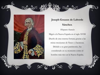 Joseph Gouaux de Laborde
Sánchez.
Hispano-francés
Migró a la Nueva España en el siglo XVIII
Dueño de una extensa fortuna gracias a las
minas mexicanas de Taxco y Zacatecas.
Debido a su gran patrimonio, fue
considerado en su momento como el
hombre más rico en la Nueva España.
 