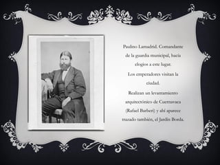 Paulino Lamadrid. Comandante
de la guardia municipal, hacía
elogios a este lugar.
Los emperadores visitan la
ciudad.
Realizan un levantamiento
arquitectónico de Cuernavaca
(Rafael Barberi) y ahí aparece
trazado también, el Jardín Borda.
 