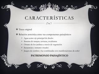 CARACTERÍSTICAS
 Traza original
 Relación armónica entre sus componentes paisajísticos
• Agua como eje principal de diseño
• Sistema de rampas, terrazas, escalinatas
• Ornato de los jardines a través de vegetación
• Secuencias y remates visuales
• Juegos de sombra y luz combinadas con manifestaciones de color
PATRIMONIO PAISAJÍSTICO
 