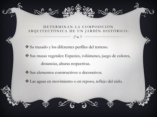 D E T E R M I N A N L A C O M P O S I C I Ó N
A R Q U I T E C T Ó N I C A D E U N J A R D Í N H I S T Ó R I C O :
 Su trazado y los diferentes perfiles del terreno.
 Sus masas vegetales: Especies, volúmenes, juego de colores,
distancias, alturas respectivas.
 Sus elementos constructivos o decorativos.
 Las aguas en movimiento o en reposo, reflejo del cielo.
 