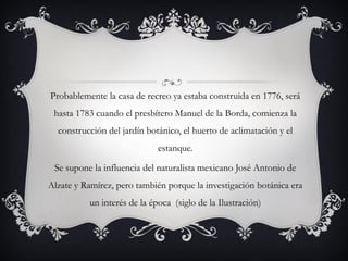 Probablemente la casa de recreo ya estaba construida en 1776, será
hasta 1783 cuando el presbítero Manuel de la Borda, comienza la
construcción del jardín botánico, el huerto de aclimatación y el
estanque.
Se supone la influencia del naturalista mexicano José Antonio de
Alzate y Ramírez, pero también porque la investigación botánica era
un interés de la época (siglo de la Ilustración)
 