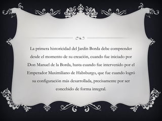 La primera historicidad del Jardín Borda debe comprender
desde el momento de su creación, cuando fue iniciado por
Don Manuel de la Borda, hasta cuando fue intervenido por el
Emperador Maximiliano de Habsburgo, que fue cuando logró
su configuración más desarrollada, precisamente por ser
concebido de forma integral.
 