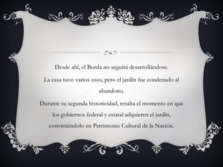 Desde ahí, el Borda no seguirá desarrollándose.
La casa tuvo varios usos, pero el jardín fue condenado al
abandono.
Durante su segunda historicidad, resalta el momento en que
los gobiernos federal y estatal adquieren el jardín,
convirtiéndolo en Patrimonio Cultural de la Nación.
 